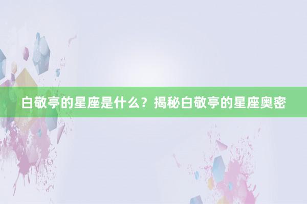 白敬亭的星座是什么？揭秘白敬亭的星座奥密