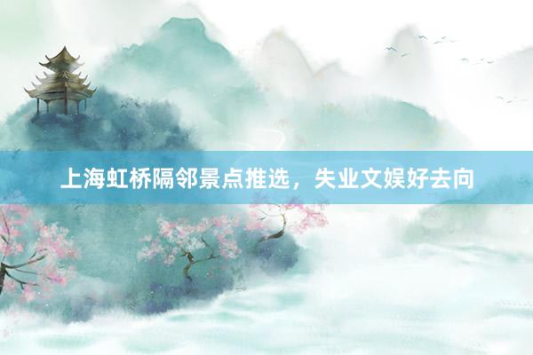上海虹桥隔邻景点推选，失业文娱好去向