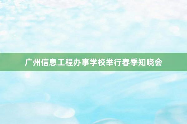 广州信息工程办事学校举行春季知晓会