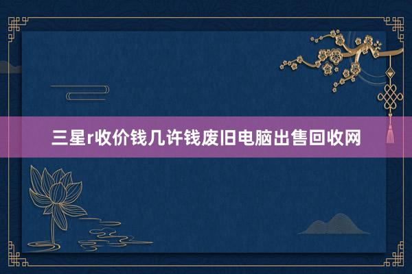 三星r收价钱几许钱废旧电脑出售回收网