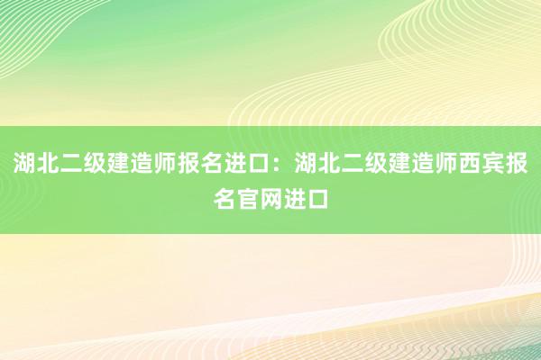 湖北二级建造师报名进口：湖北二级建造师西宾报名官网进口