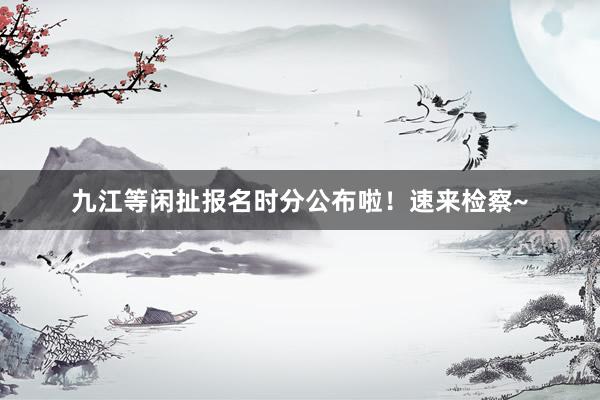 九江等闲扯报名时分公布啦！速来检察~