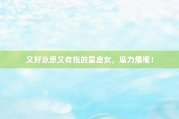 又好意思又有钱的星座女，魔力爆棚！